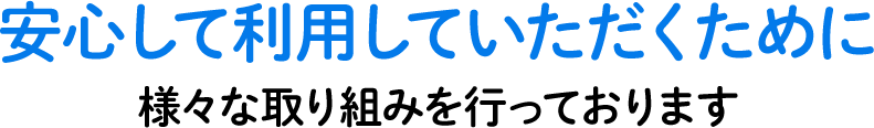 安心して利用していただくために様々な取り組みを行っております